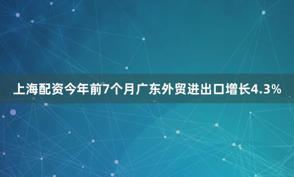 上海配资今年前7个月广东外贸进出口增长4.3%