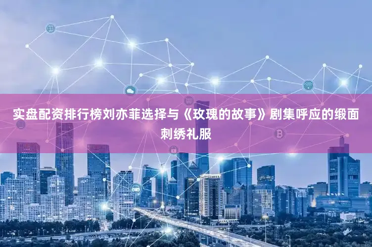 实盘配资排行榜刘亦菲选择与《玫瑰的故事》剧集呼应的缎面刺绣礼服