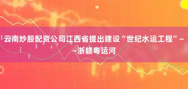 云南炒股配资公司江西省提出建设“世纪水运工程”——浙赣粤运河