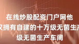 在线炒股配资门户网他们不仅拥有自建的十万级无菌生产车间