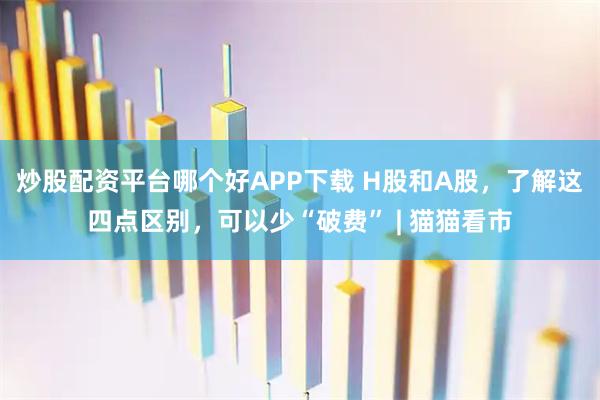 炒股配资平台哪个好APP下载 H股和A股，了解这四点区别，可以少“破费” | 猫猫看市