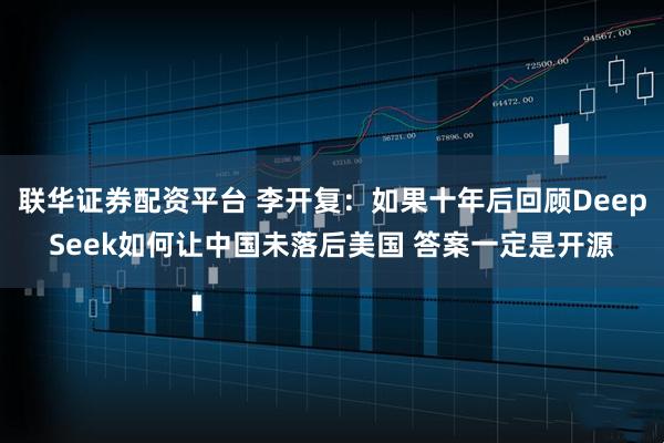 联华证券配资平台 李开复：如果十年后回顾DeepSeek如何让中国未落后美国 答案一定是开源