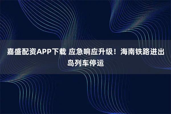 嘉盛配资APP下载 应急响应升级！海南铁路进出岛列车停运