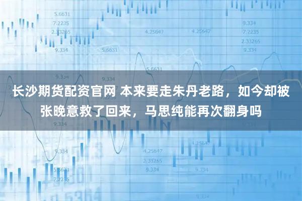 长沙期货配资官网 本来要走朱丹老路，如今却被张晚意救了回来，马思纯能再次翻身吗