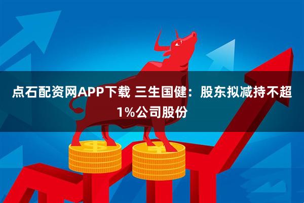 点石配资网APP下载 三生国健：股东拟减持不超1%公司股份