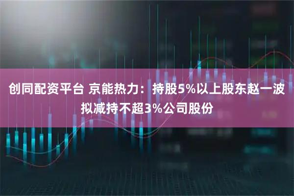 创同配资平台 京能热力：持股5%以上股东赵一波拟减持不超3%公司股份