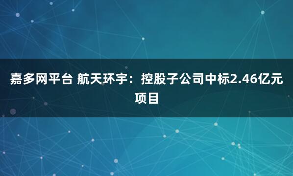 嘉多网平台 航天环宇：控股子公司中标2.46亿元项目