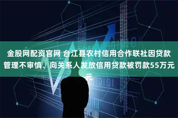 金股网配资官网 台江县农村信用合作联社因贷款管理不审慎、向关系人发放信用贷款被罚款55万元