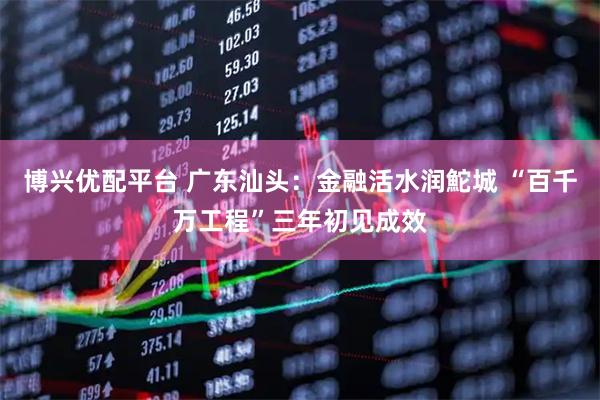 博兴优配平台 广东汕头：金融活水润鮀城 “百千万工程”三年初见成效