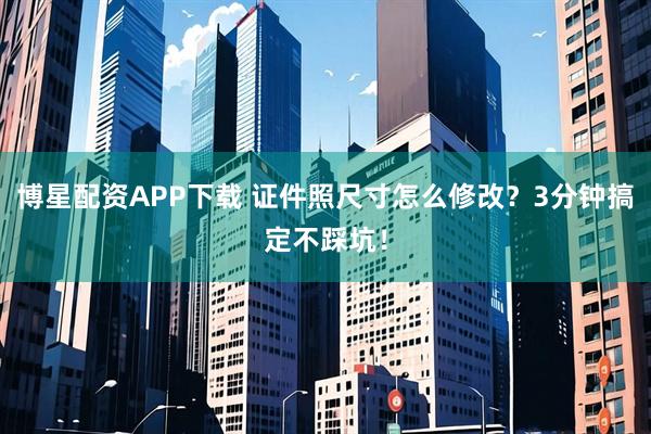 博星配资APP下载 证件照尺寸怎么修改?3分钟搞定不踩坑!