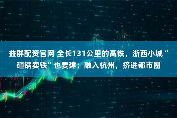 益群配资官网 全长131公里的高铁，浙西小城“砸锅卖铁”也要建：融入杭州，挤进都市圈
