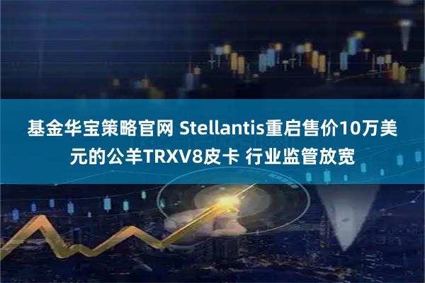 基金华宝策略官网 Stellantis重启售价10万美元的公羊TRXV8皮卡 行业监管放宽