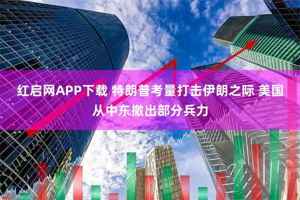 红启网APP下载 特朗普考量打击伊朗之际 美国从中东撤出部分兵力