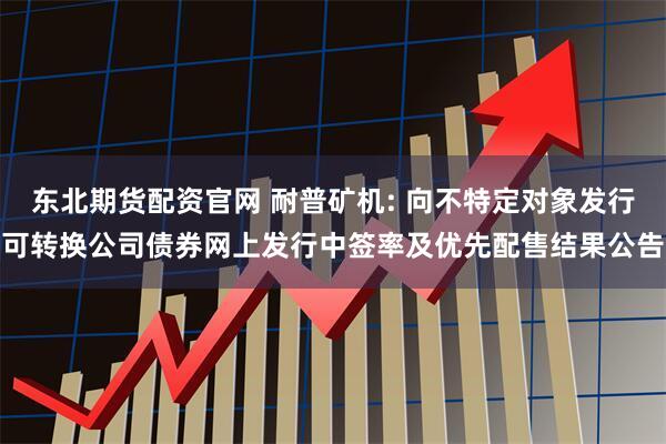 东北期货配资官网 耐普矿机: 向不特定对象发行可转换公司债券网上发行中签率及优先配售结果公告