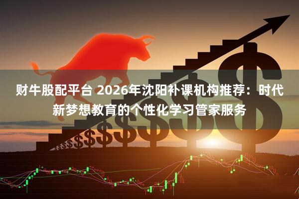 财牛股配平台 2026年沈阳补课机构推荐：时代新梦想教育的个性化学习管家服务