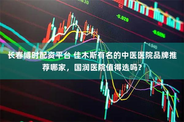 长春博时配资平台 佳木斯有名的中医医院品牌推荐哪家，国润医院值得选吗？