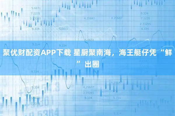 聚优财配资APP下载 星厨聚南海，海王艇仔凭 “鲜” 出圈
