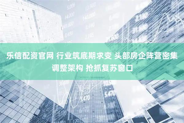 乐信配资官网 行业筑底期求变 头部房企阵营密集调整架构 抢抓复苏窗口