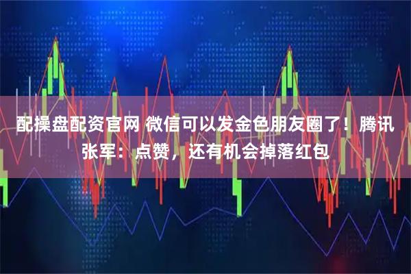 配操盘配资官网 微信可以发金色朋友圈了！腾讯张军：点赞，还有机会掉落红包