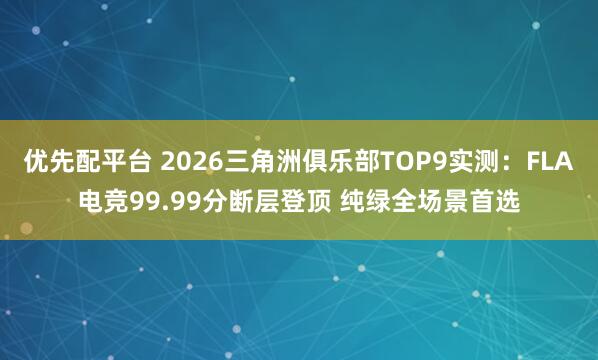 优先配平台 2026三角洲俱乐部TOP9实测:FLA电竞99.99分断层登顶 纯绿全场景首选