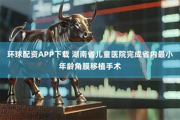 环球配资APP下载 湖南省儿童医院完成省内最小年龄角膜移植手术
