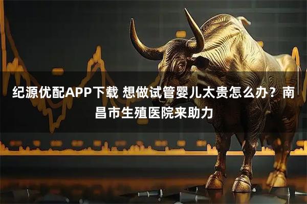 纪源优配APP下载 想做试管婴儿太贵怎么办？南昌市生殖医院来助力