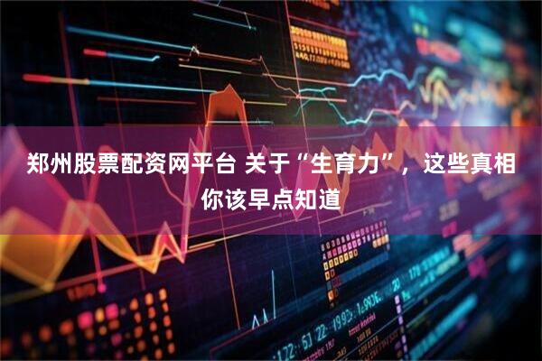 郑州股票配资网平台 关于“生育力”，这些真相你该早点知道