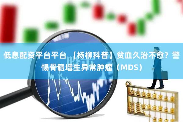 低息配资平台平台 【杨柳科普】贫血久治不愈?警惕骨髓增生异常肿瘤(MDS)