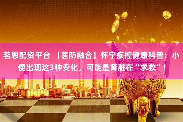 茗恩配资平台 【医防融合】怀宁疾控健康科普：小便出现这3种变化，可能是肾脏在“求救”！