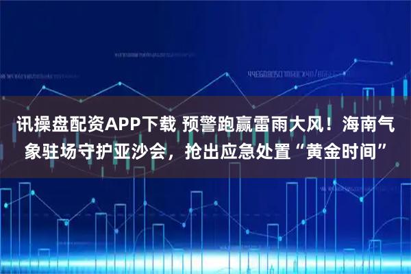 讯操盘配资APP下载 预警跑赢雷雨大风！海南气象驻场守护亚沙会，抢出应急处置“黄金时间”