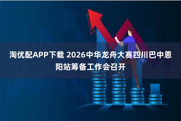 淘优配APP下载 2026中华龙舟大赛四川巴中恩阳站筹备工作会召开