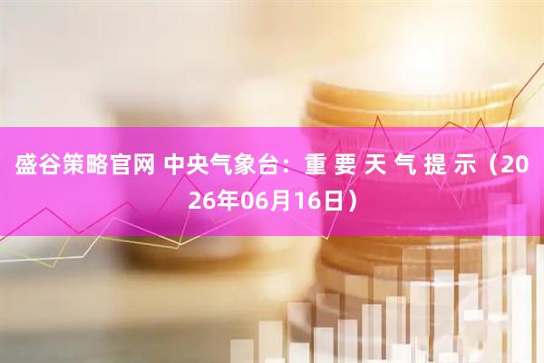 盛谷策略官网 中央气象台：重 要 天 气 提 示（2026年06月16日）