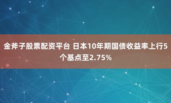 金斧子股票配资平台 日本10年期国债收益率上行5个基点至2.75%