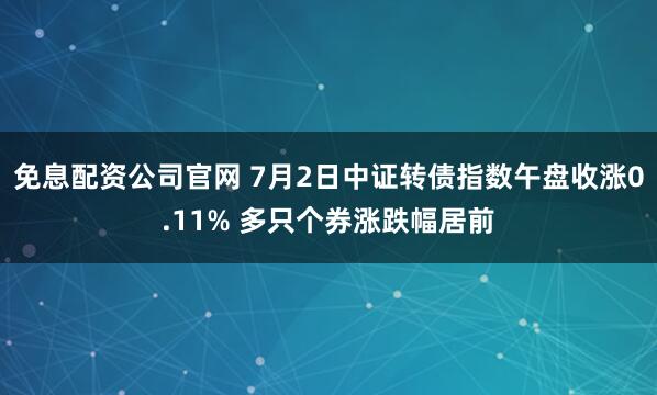 免息配资公司官网 7月2日中证转债指数午盘收涨0.11% 多只个券涨跌幅居前